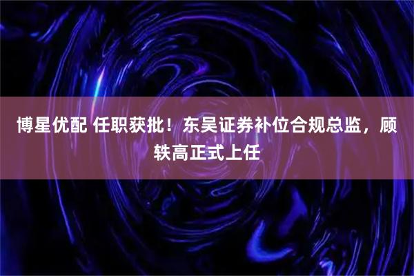 博星优配 任职获批！东吴证券补位合规总监，顾轶高正式上任