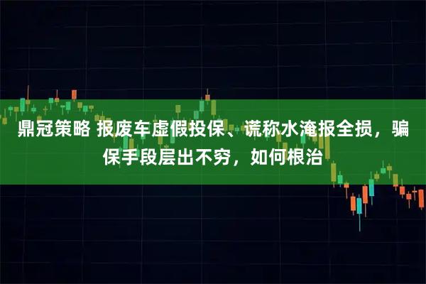 鼎冠策略 报废车虚假投保、谎称水淹报全损，骗保手段层出不穷，如何根治