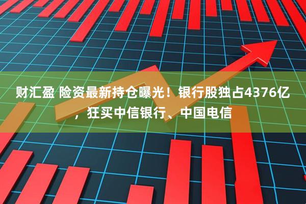财汇盈 险资最新持仓曝光！银行股独占4376亿，狂买中信银行、中国电信