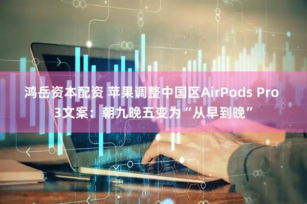鸿岳资本配资 苹果调整中国区AirPods Pro 3文案：朝九晚五变为“从早到晚”