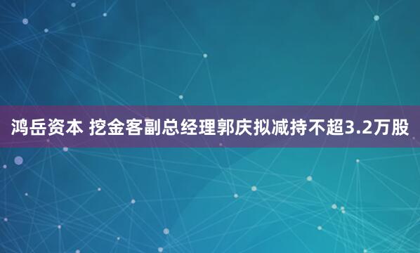 鸿岳资本 挖金客副总经理郭庆拟减持不超3.2万股