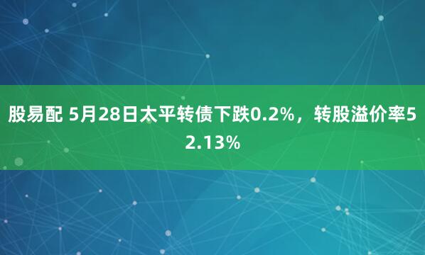 股易配 5月28日太平转债下跌0.2%，转股溢价率52.13%