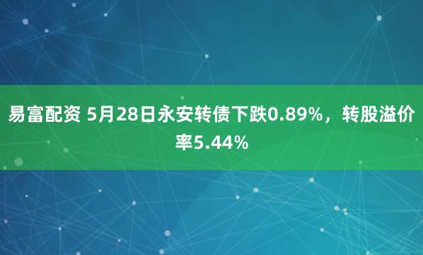易富配资 5月28日永安转债下跌0.89%，转股溢价率5.44%