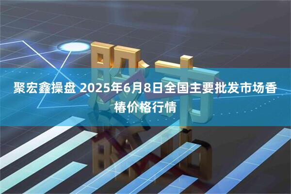 聚宏鑫操盘 2025年6月8日全国主要批发市场香椿价格行情