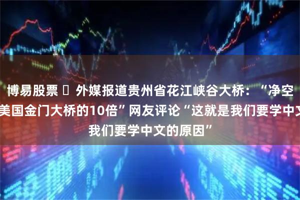 博易股票 ​外媒报道贵州省花江峡谷大桥：“净空高度约为美国金门大桥的10倍”网友评论“这就是我们要学中文的原因”