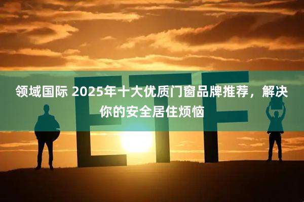 领域国际 2025年十大优质门窗品牌推荐，解决你的安全居住烦恼
