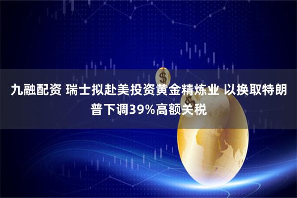 九融配资 瑞士拟赴美投资黄金精炼业 以换取特朗普下调39%高额关税