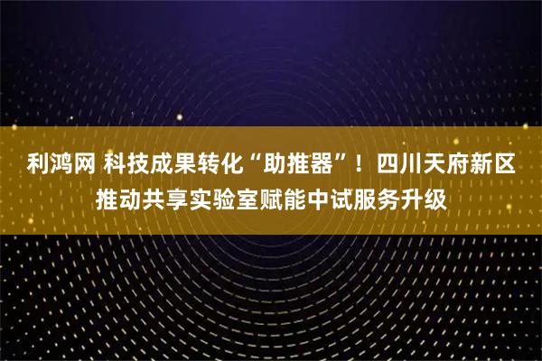 利鸿网 科技成果转化“助推器”！四川天府新区推动共享实验室赋能中试服务升级