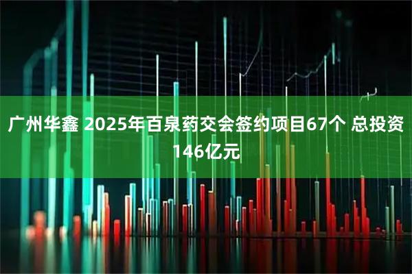 广州华鑫 2025年百泉药交会签约项目67个 总投资146亿元