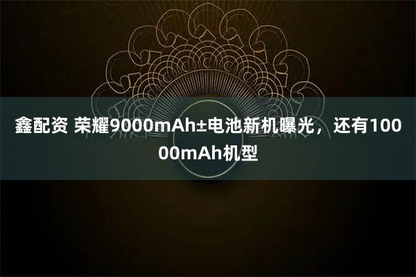 鑫配资 荣耀9000mAh±电池新机曝光，还有10000mAh机型