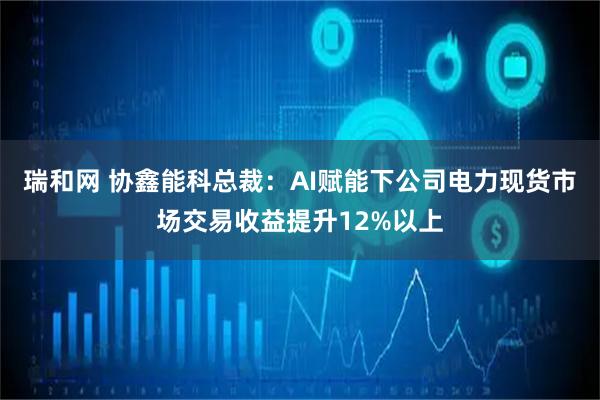 瑞和网 协鑫能科总裁：AI赋能下公司电力现货市场交易收益提升12%以上
