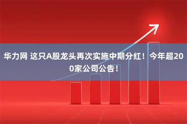华力网 这只A股龙头再次实施中期分红！今年超200家公司公告！