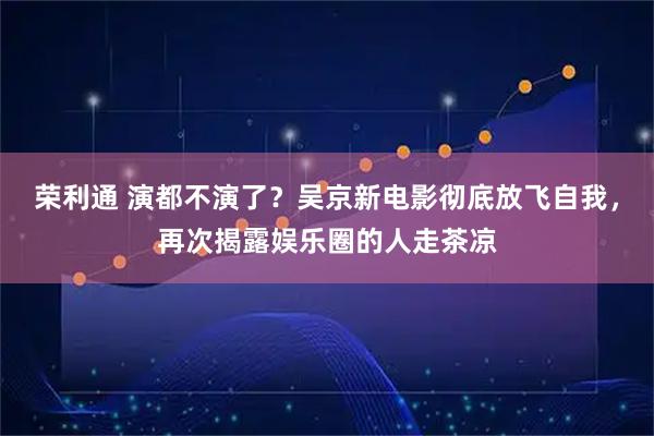 荣利通 演都不演了？吴京新电影彻底放飞自我，再次揭露娱乐圈的人走茶凉