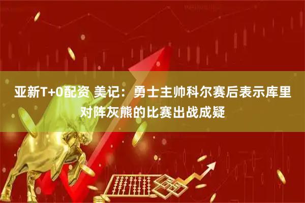 亚新T+0配资 美记：勇士主帅科尔赛后表示库里对阵灰熊的比赛出战成疑