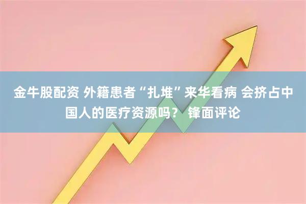 金牛股配资 外籍患者“扎堆”来华看病 会挤占中国人的医疗资源吗？ 锋面评论