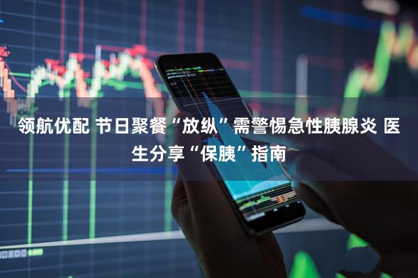 领航优配 节日聚餐“放纵”需警惕急性胰腺炎 医生分享“保胰”指南