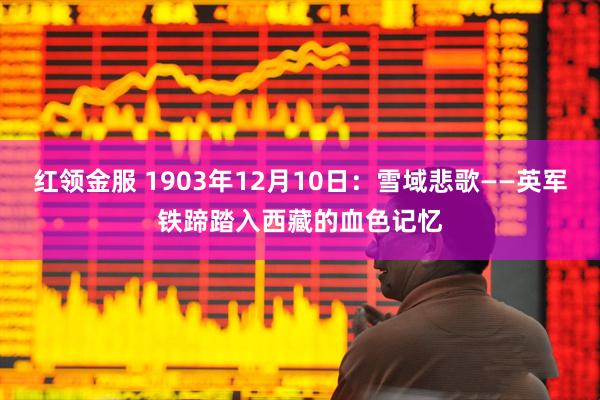 红领金服 1903年12月10日：雪域悲歌——英军铁蹄踏入西藏的血色记忆