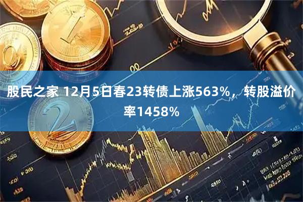 股民之家 12月5日春23转债上涨563%，转股溢价率1458%