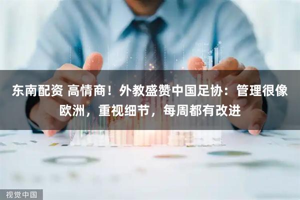 东南配资 高情商！外教盛赞中国足协：管理很像欧洲，重视细节，每周都有改进