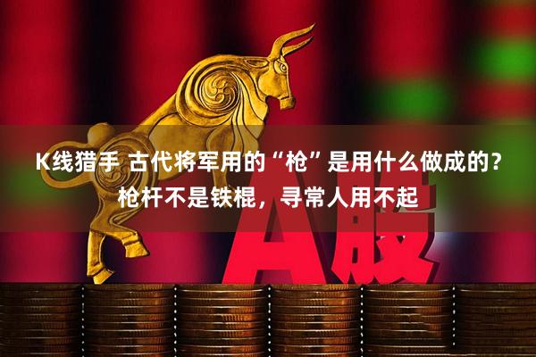 K线猎手 古代将军用的“枪”是用什么做成的？枪杆不是铁棍，寻常人用不起