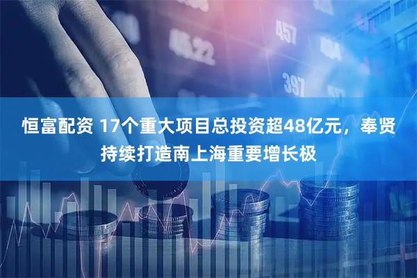恒富配资 17个重大项目总投资超48亿元，奉贤持续打造南上海重要增长极