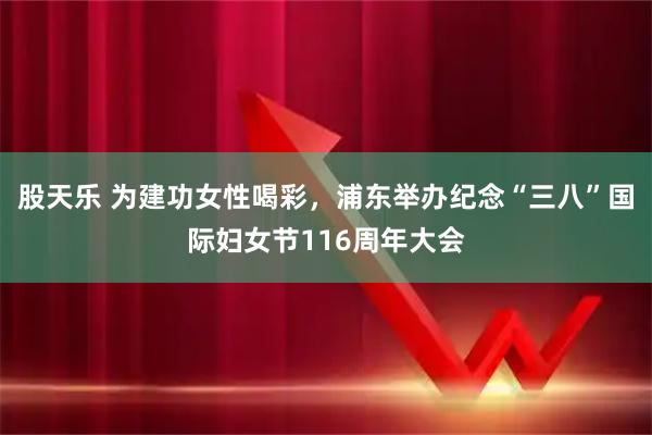 股天乐 为建功女性喝彩，浦东举办纪念“三八”国际妇女节116周年大会
