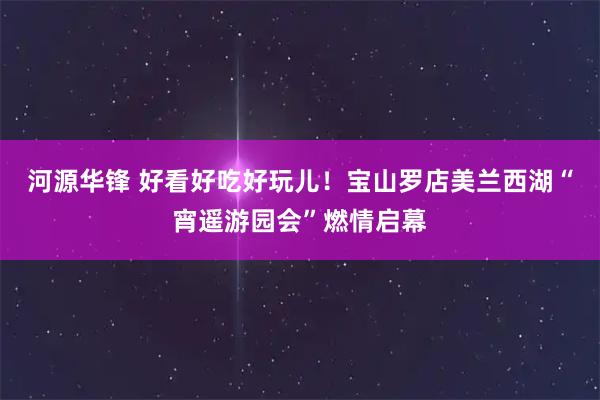 河源华锋 好看好吃好玩儿！宝山罗店美兰西湖“宵遥游园会”燃情启幕