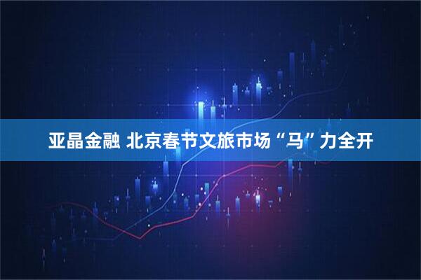 亚晶金融 北京春节文旅市场“马”力全开