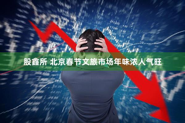 股鑫所 北京春节文旅市场年味浓人气旺