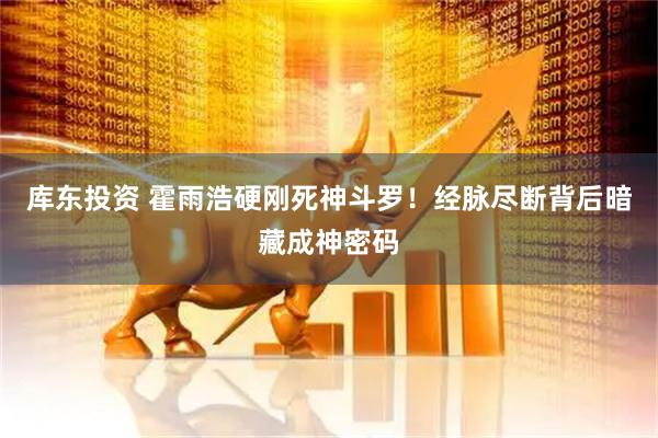 库东投资 霍雨浩硬刚死神斗罗！经脉尽断背后暗藏成神密码