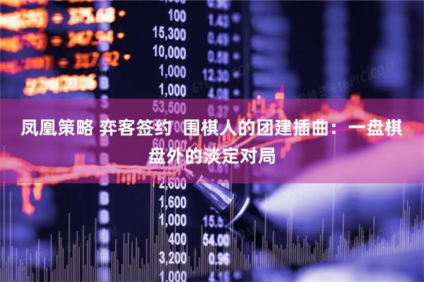 凤凰策略 弈客签约  围棋人的团建插曲：一盘棋盘外的淡定对局