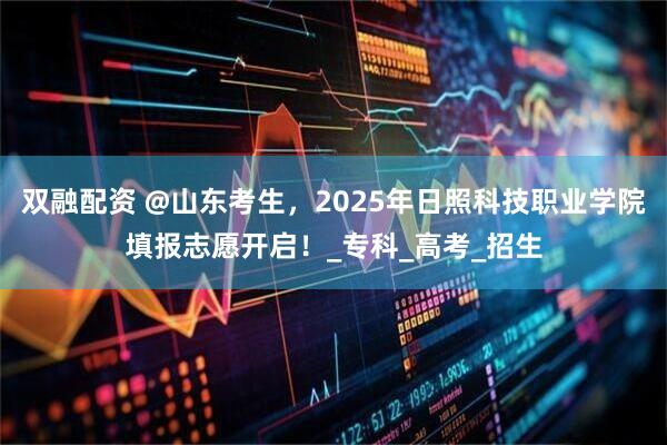 双融配资 @山东考生，2025年日照科技职业学院填报志愿开启！_专科_高考_招生