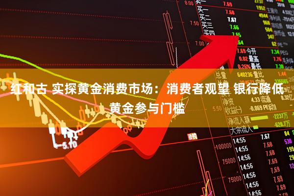 红和古 实探黄金消费市场：消费者观望 银行降低黄金参与门槛